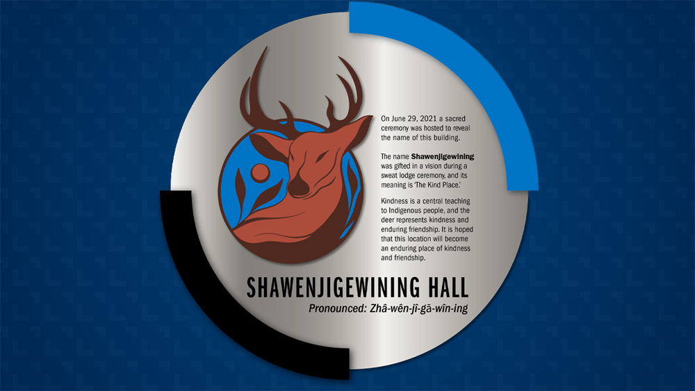 Plaque that will be displayed in the lobby of Shawenjigewining Hall. Plaque inscription: On June 29, 2021 a sacred ceremony was hosted to reveal the name of this building. The name Shawenjigewining was gifted in a vision during a sweat lodge ceremony, and its meaning is ‘The Kind Place.’ Kindness is a central teaching to Indigenous people, and the deer represents kindness and enduring friendship. It is hoped that this location will become an enduring place of kindness and friendship.